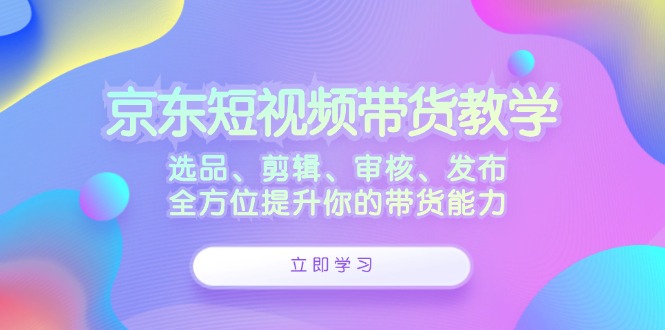 京东短视频带货教学：选品、剪辑、审核、发布，全方位提升你的带货能力-昀创网