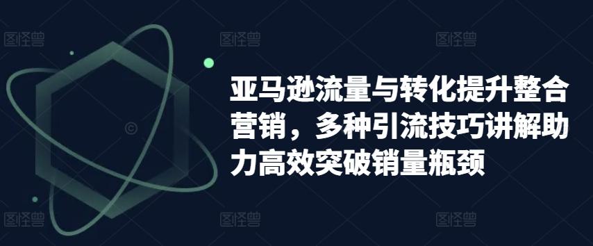 亚马逊流量与转化提升整合营销，多种引流技巧讲解助力高效突破销量瓶颈-昀创网