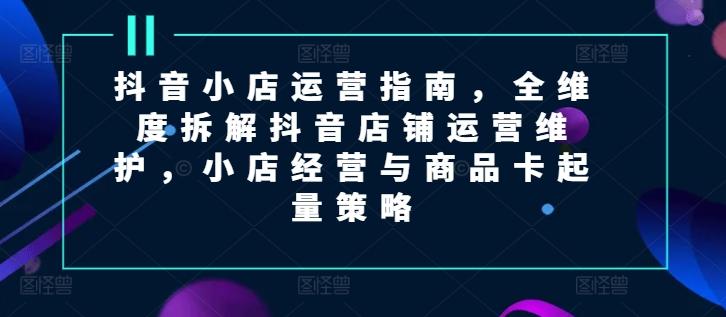 抖音小店运营指南，全维度拆解抖音店铺运营维护，小店经营与商品卡起量策略-昀创网