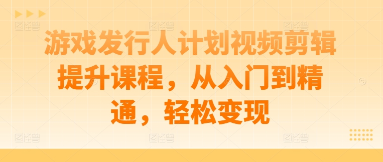 游戏发行人计划视频剪辑提升课程，从入门到精通，轻松变现-昀创网