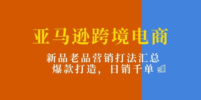 亚马逊跨境电商：新品老品营销打法汇总，爆款打造，日销千单-昀创网