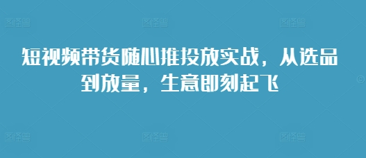 短视频带货随心推投放实战，从选品到放量，生意即刻起飞-昀创网