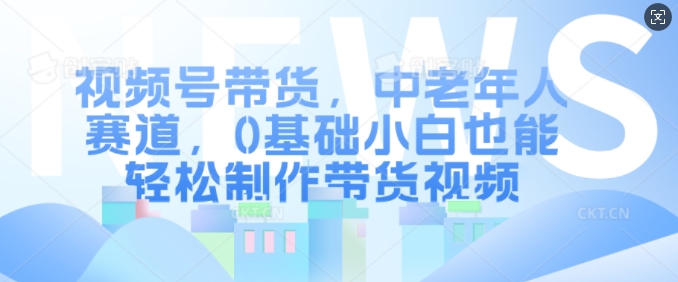 视频号带货，中老年人赛道，0基础小白也能轻松制作带货视频-昀创网