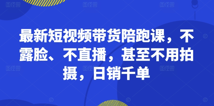 最新短视频带货陪跑课，不露脸、不直播，甚至不用拍摄，日销千单-昀创网