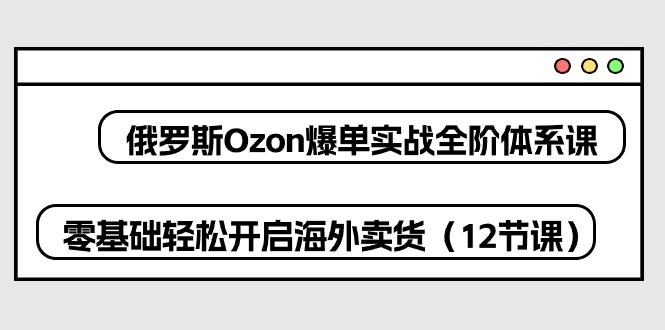 俄罗斯 Ozon-爆单实战全阶体系课，零基础轻松开启海外卖货(12节课-昀创网