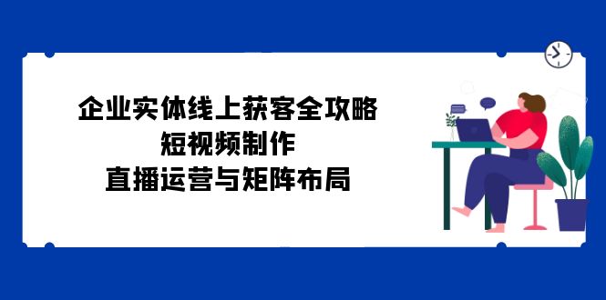 企业实体线上获客全攻略：短视频制作、直播运营与矩阵布局-昀创网