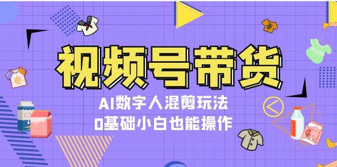 视频号带货，AI数字人混剪玩法，0基础小白也能操作-昀创网