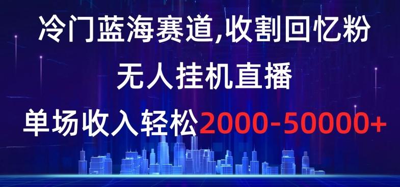 冷门蓝海赛道，收割回忆粉，无人挂机直播，单场收入轻松2000-5w+【揭秘】-昀创网