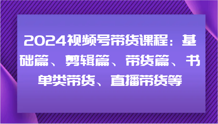 2024视频号带货课程：基础篇、剪辑篇、带货篇、书单类带货、直播带货等-昀创网