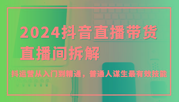 2024抖音直播带货直播间拆解，抖运营从入门到精通，普通人谋生最有效技能-昀创网