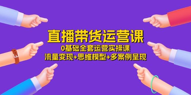 直播带货运营课，0基础全套运营实操课 流量变现+思维模型+多案例呈现-34节-昀创网