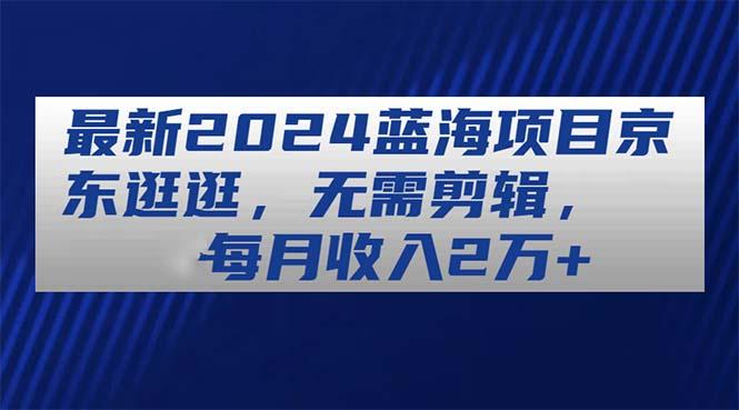 最新2024蓝海项目京东逛逛，无需剪辑，每月收入2万+-昀创网