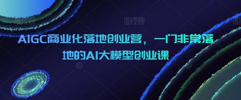 AIGC商业化落地创业营，一门非常落地的AI大模型创业课-昀创网