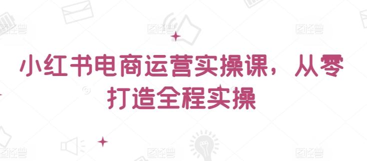 小红书电商运营实操课，​从零打造全程实操-昀创网