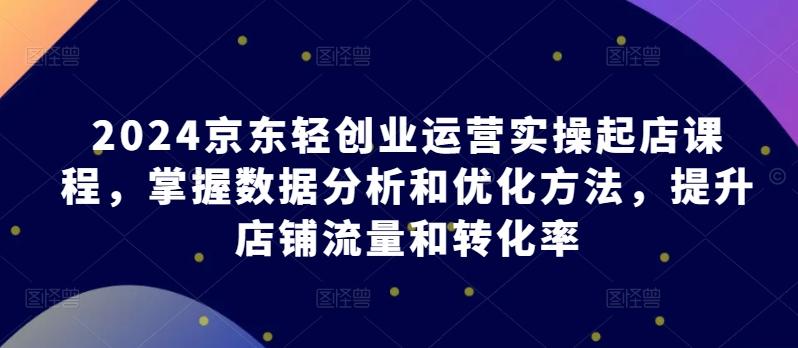 2024京东轻创业运营实操起店课程，掌握数据分析和优化方法，提升店铺流量和转化率-昀创网