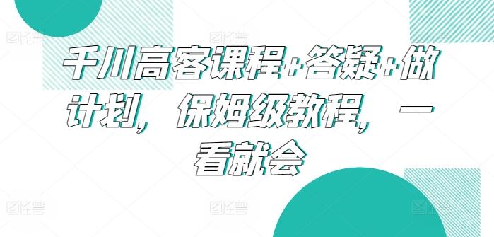 千川高客课程+答疑+做计划，保姆级教程，一看就会-昀创网