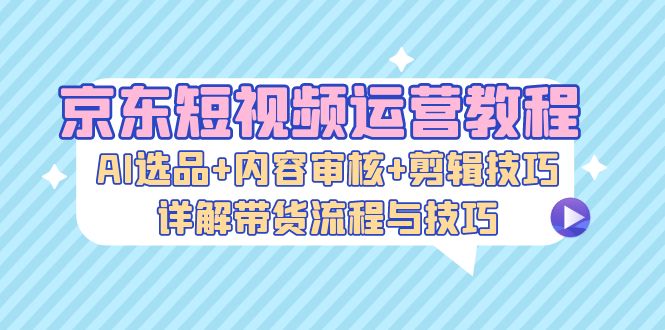 京东短视频运营教程：AI选品+内容审核+剪辑技巧，详解带货流程与技巧-昀创网