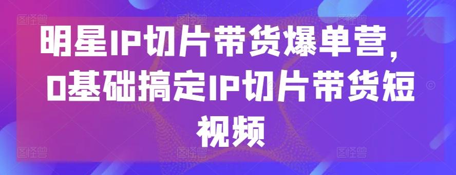 明星IP切片带货爆单营，0基础搞定IP切片带货短视频-昀创网