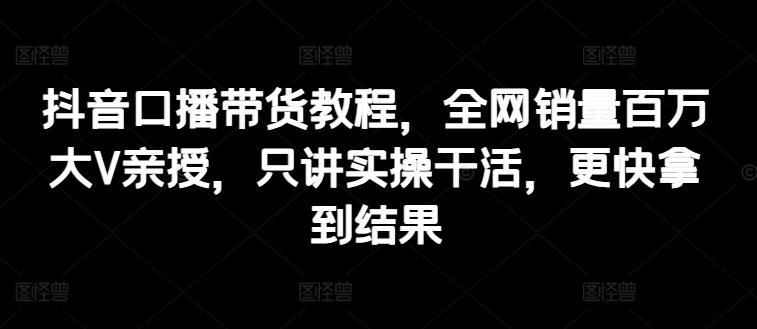 抖音口播带货教程，全网销量百万大V亲授，只讲实操干活，更快拿到结果-昀创网