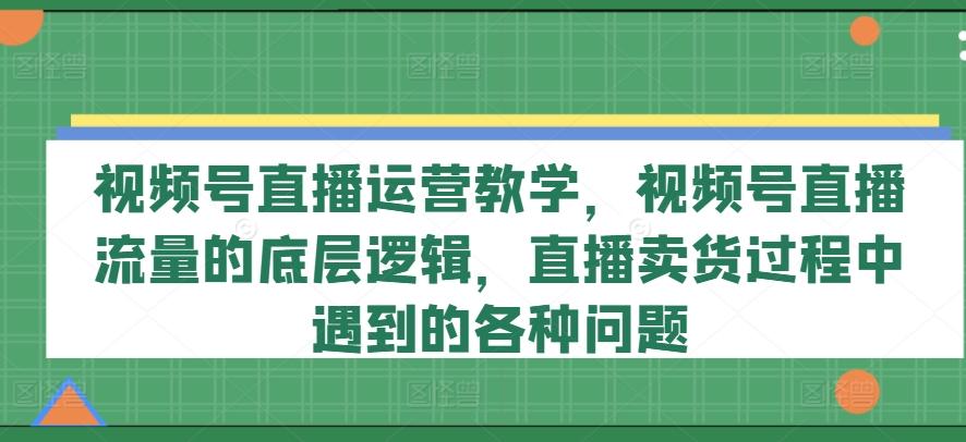 视频号直播运营教学，视频号直播流量的底层逻辑，直播卖货过程中遇到的各种问题-昀创网