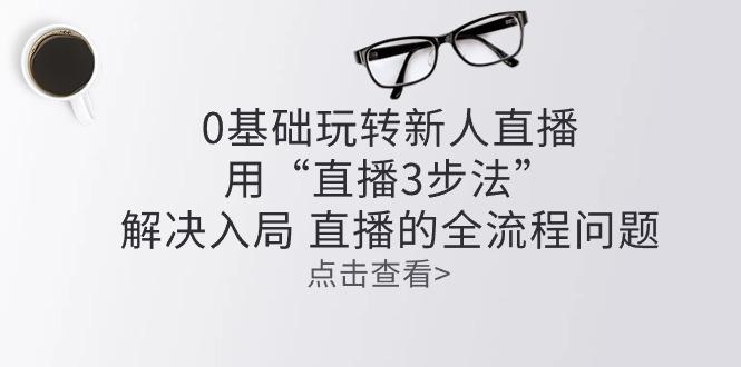 零基础玩转新人直播：用“直播3步法”解决入局 直播全流程问题-昀创网