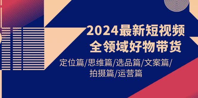 (9818期)2024最新短视频全领域好物带货 定位篇/思维篇/选品篇/文案篇/拍摄篇/运营篇-昀创网