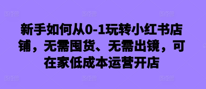 新手如何从0-1玩转小红书店铺，无需囤货、无需出镜，可在家低成本运营开店-昀创网