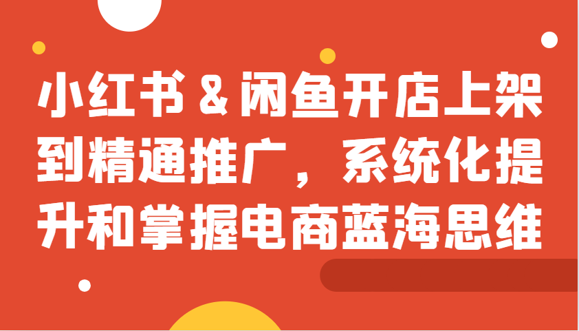 小红书&闲鱼开店上架到精通推广，系统化提升和掌握电商蓝海思维-昀创网