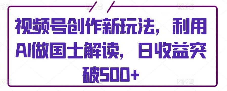 视频号创作新玩法，利用AI做国士解读，日收益突破500+【揭秘】-昀创网