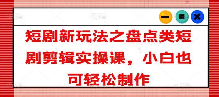 短剧新玩法之盘点类短剧剪辑实操课，小白也可轻松制作-昀创网