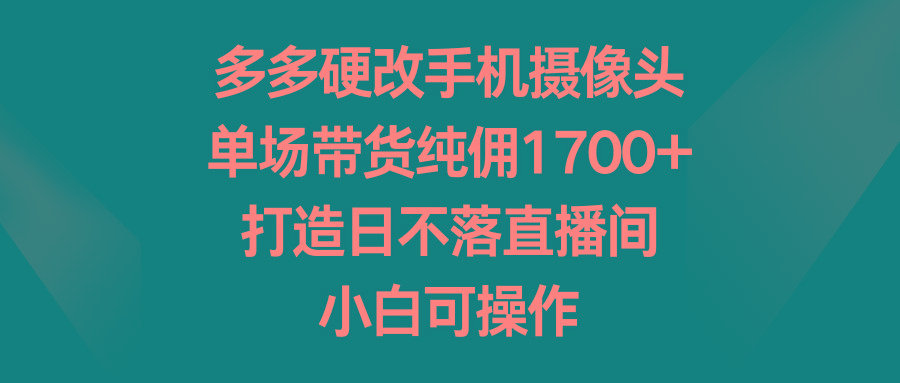 多多硬改手机摄像头，单场带货纯佣1700+，打造日不落直播间，小白可操作-昀创网