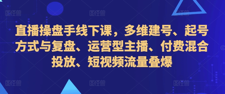 直播操盘手线下课，多维建号、起号方式与复盘、运营型主播、付费混合投放、短视频流量叠爆-昀创网