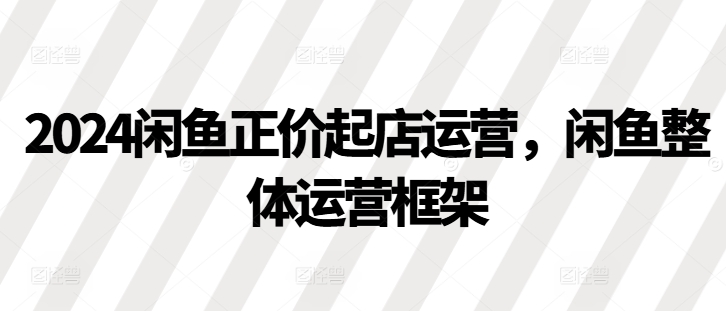 2024闲鱼正价起店运营，闲鱼整体运营框架-昀创网