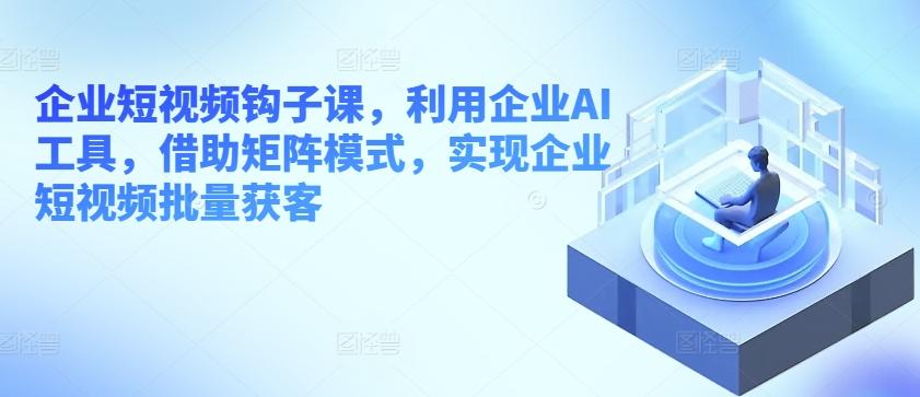 企业短视频钩子课，利用企业AI工具，借助矩阵模式，实现企业短视频批量获客-昀创网