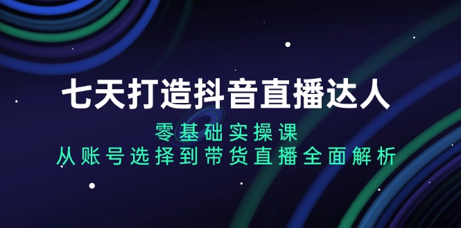 七天打造抖音直播达人：零基础实操课，从账号选择到带货直播全面解析-昀创网