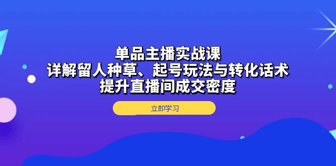 单品主播实战课：详解留人种草、起号玩法与转化话术，提升直播间成交密度-昀创网