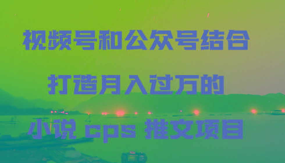 视频号和公众号结合打造月入过万的小说cps推文项目，包括市面上面的各种思路详解-昀创网