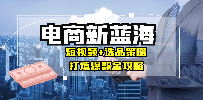 商家必看电商新蓝海：短视频+选品策略，打造爆款全攻略，月入10w+-昀创网