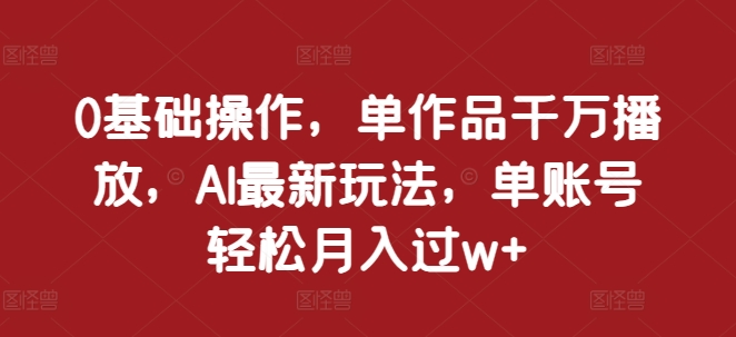 0基础操作，单作品千万播放，AI最新玩法，单账号轻松月入过w+【揭秘】-昀创网