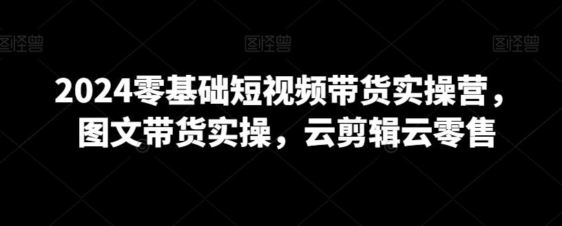 2024零基础短视频带货实操营，图文带货实操，云剪辑云零售-昀创网