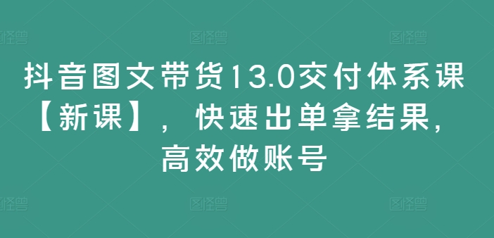 抖音图文带货13.0交付体系课【新课】，快速出单拿结果，高效做账号-昀创网