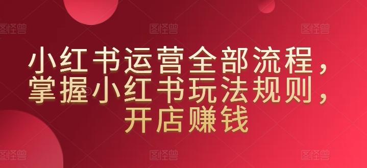 小红书运营全部流程，掌握小红书玩法规则，开店赚钱-昀创网