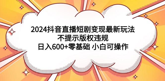 (9305期)2024抖音直播短剧变现最新玩法，不提示版权违规 日入600+零基础 小白可操作-昀创网