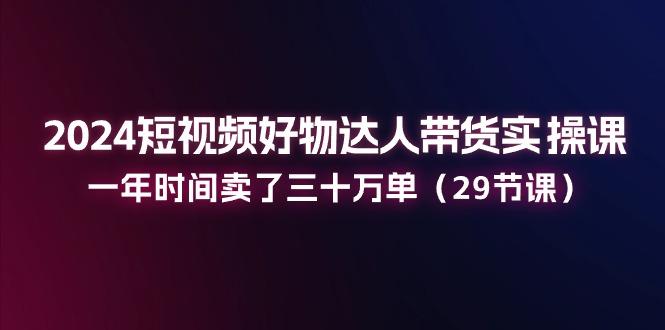 2024短视频好物达人带货实操课：一年时间卖了三十万单(29节课-昀创网