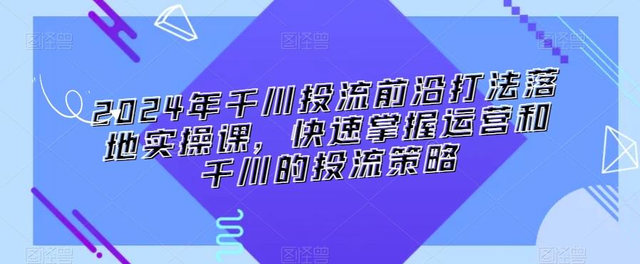 2024年千川投流前沿打法落地实操课，快速掌握运营和千川的投流策略-昀创网