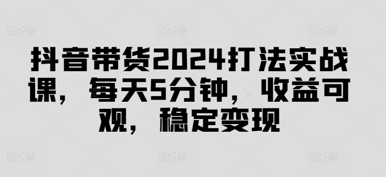 抖音带货2024打法实战课，每天5分钟，收益可观，稳定变现【揭秘】-昀创网