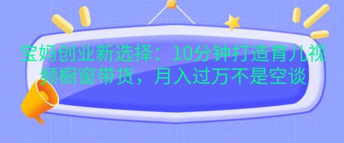 宝妈创业新选择：10分钟打造育儿视频橱窗带货，月入过W不是空谈【揭秘】-昀创网