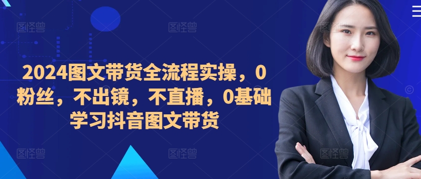 ​​​​​​2024图文带货全流程实操，0粉丝，不出镜，不直播，0基础学习抖音图文带货-昀创网