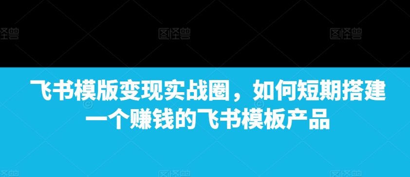 飞书模版变现实战圈，如何短期搭建一个赚钱的飞书模板产品-昀创网