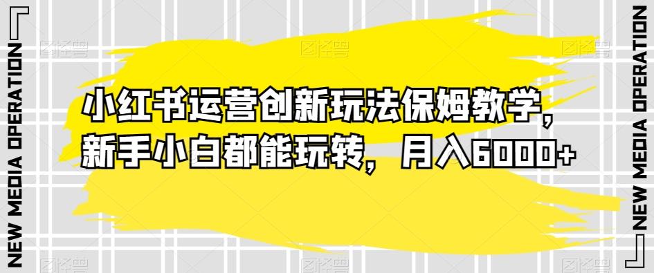 小红书运营创新玩法保姆教学，新手小白都能玩转，月入6000+【揭秘】-昀创网